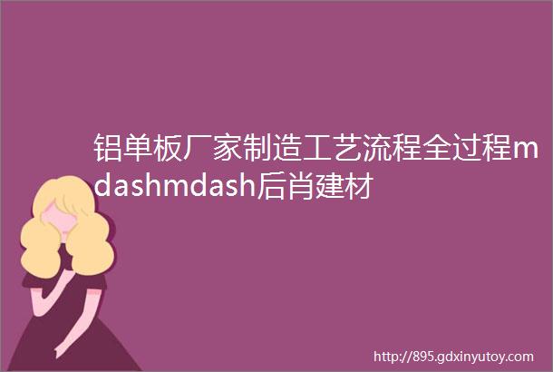 铝单板厂家制造工艺流程全过程mdashmdash后肖建材