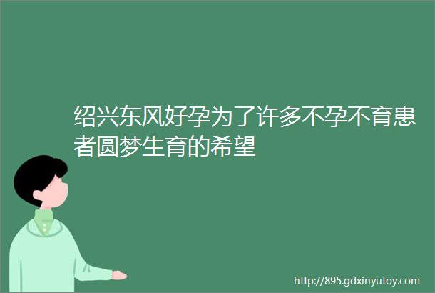 绍兴东风好孕为了许多不孕不育患者圆梦生育的希望