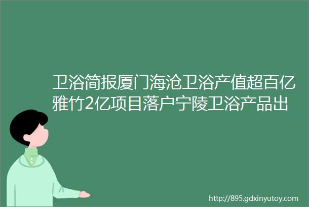 卫浴简报厦门海沧卫浴产值超百亿雅竹2亿项目落户宁陵卫浴产品出水量设定差异大鹰卫浴卡丽卫浴被罚helliphellip