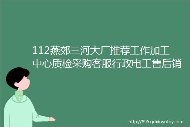 112燕郊三河大厂推荐工作加工中心质检采购客服行政电工售后销售厨师服务员保洁保安