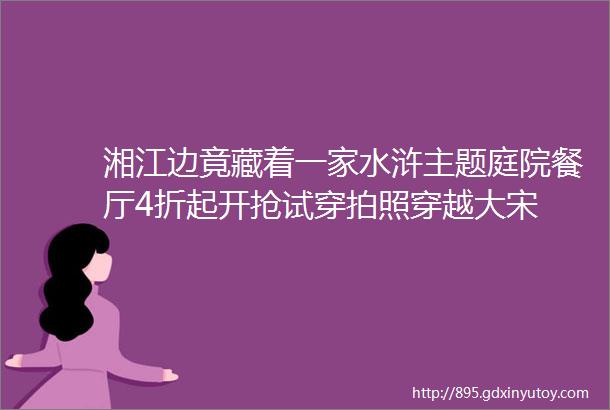 湘江边竟藏着一家水浒主题庭院餐厅4折起开抢试穿拍照穿越大宋