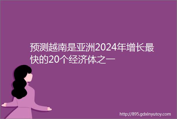 预测越南是亚洲2024年增长最快的20个经济体之一