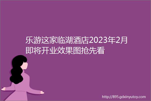 乐游这家临湖酒店2023年2月即将开业效果图抢先看