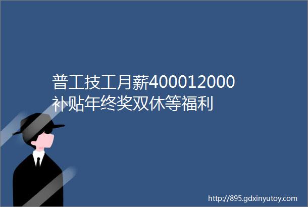 普工技工月薪400012000补贴年终奖双休等福利