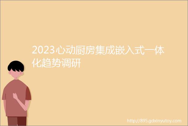 2023心动厨房集成嵌入式一体化趋势调研