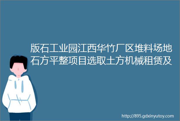 版石工业园江西华竹厂区堆料场地石方平整项目选取土方机械租赁及运输公司公开竞价邀请