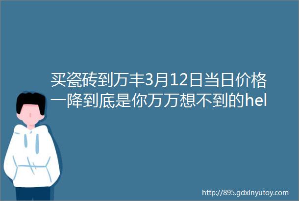 买瓷砖到万丰3月12日当日价格一降到底是你万万想不到的helliphellip