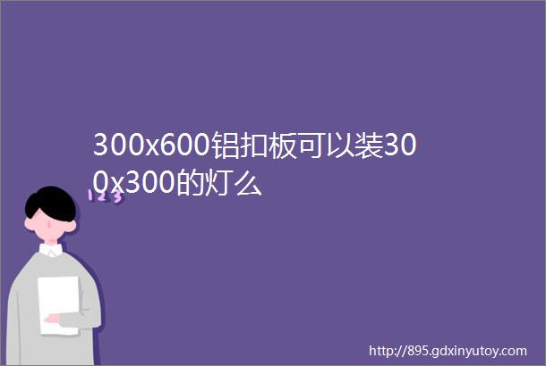 300x600铝扣板可以装300x300的灯么